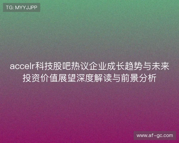 accelr科技股吧热议企业成长趋势与未来投资价值展望深度解读与前景分析