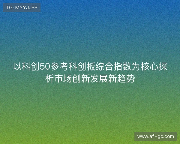 以科创50参考科创板综合指数为核心探析市场创新发展新趋势